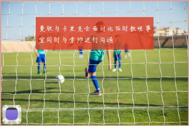 曼联与卡里克会面讨论临时教练事宜同时与索帅进行沟通