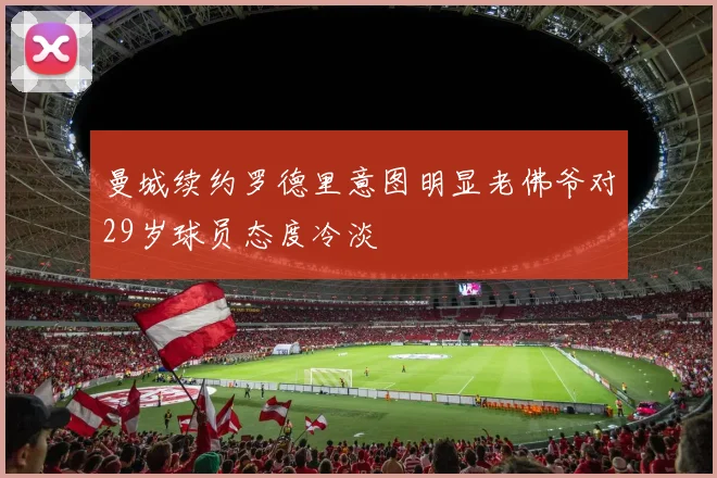 曼城续约罗德里意图明显老佛爷对29岁球员态度冷淡