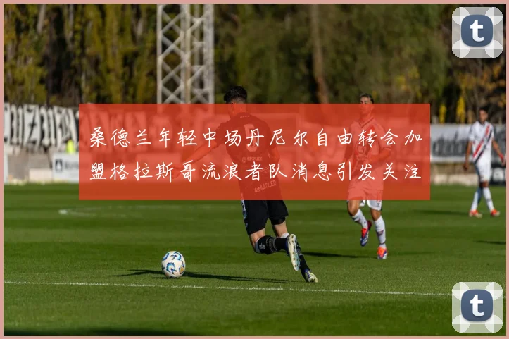 桑德兰年轻中场丹尼尔自由转会加盟格拉斯哥流浪者队消息引发关注