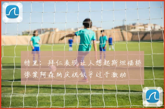 特里：拜仁表现让人想起斯坦福桥惨案阿森纳庆祝似乎过于激动