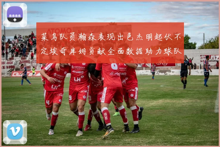 菜鸟队员瀚森表现出色杰明起伏不定埃奇库姆贡献全面数据助力球队