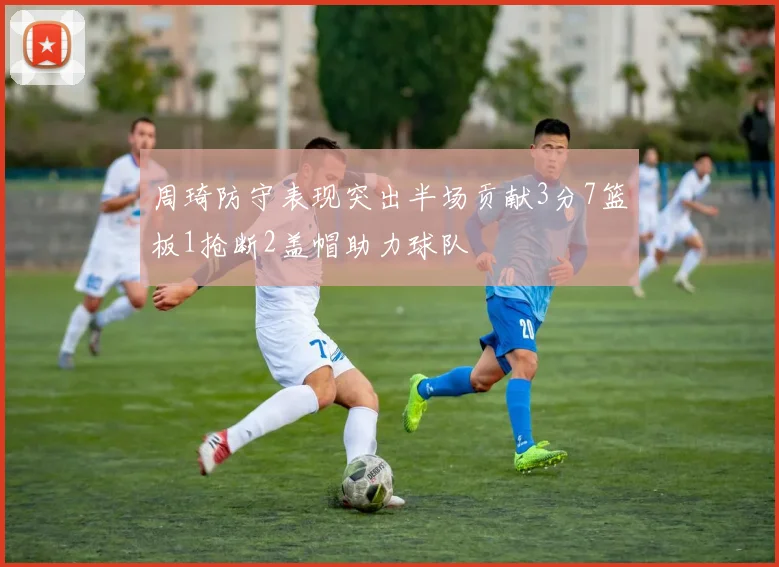 周琦防守表现突出半场贡献3分7篮板1抢断2盖帽助力球队