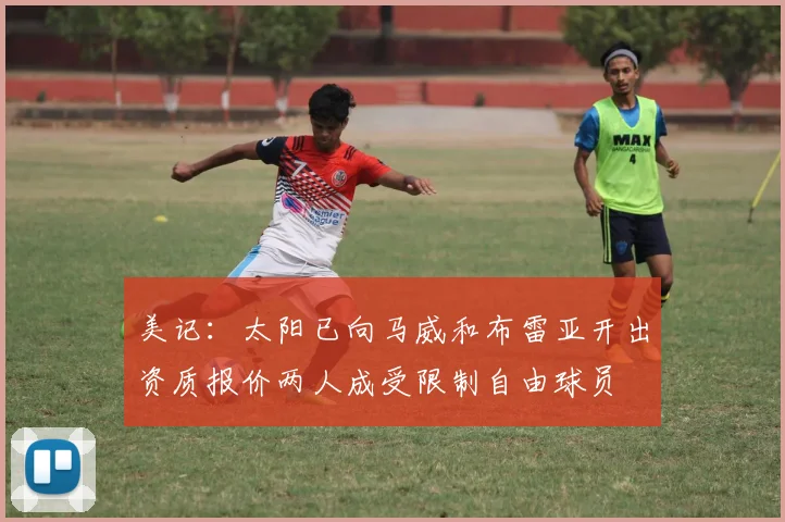 美记：太阳已向马威和布雷亚开出资质报价两人成受限制自由球员