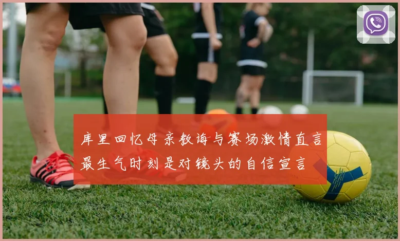 库里回忆母亲教诲与赛场激情直言最生气时刻是对镜头的自信宣言