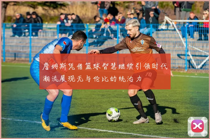 詹姆斯凭借篮球智慧继续引领时代潮流展现无与伦比的统治力