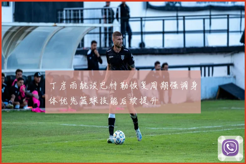 丁彦雨航谈巴特勒恢复周期强调身体优先篮球技能后续提升