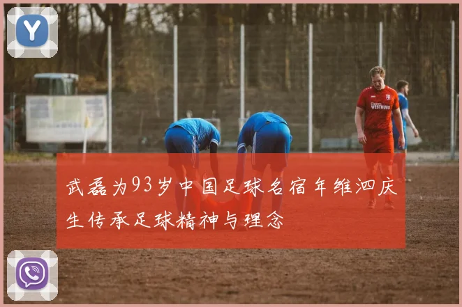 武磊为93岁中国足球名宿年维泗庆生传承足球精神与理念