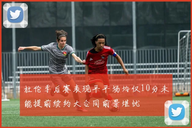 杜伦季后赛表现平平场均仅10分未能提前续约大合同前景堪忧