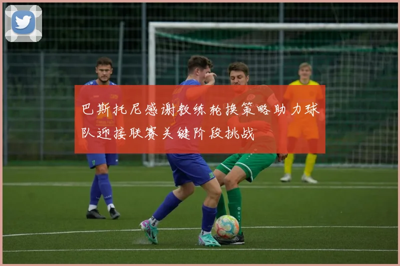 巴斯托尼感谢教练轮换策略助力球队迎接联赛关键阶段挑战