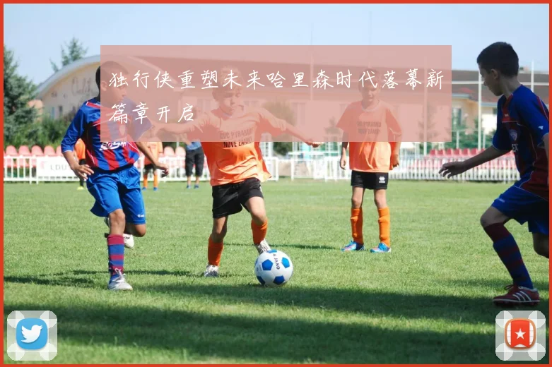 独行侠重塑未来哈里森时代落幕新篇章开启