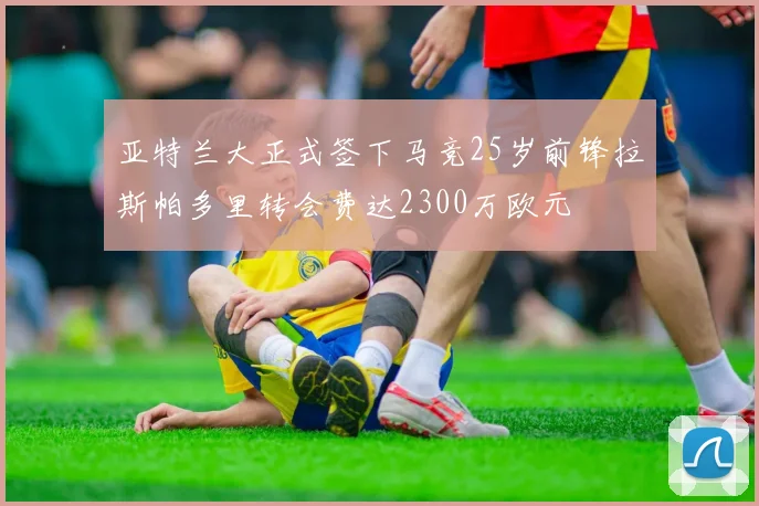 亚特兰大正式签下马竞25岁前锋拉斯帕多里转会费达2300万欧元