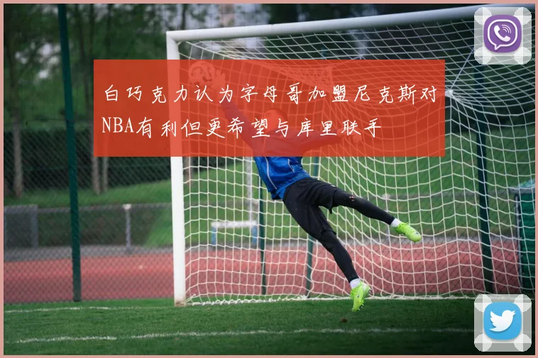 白巧克力认为字母哥加盟尼克斯对NBA有利但更希望与库里联手