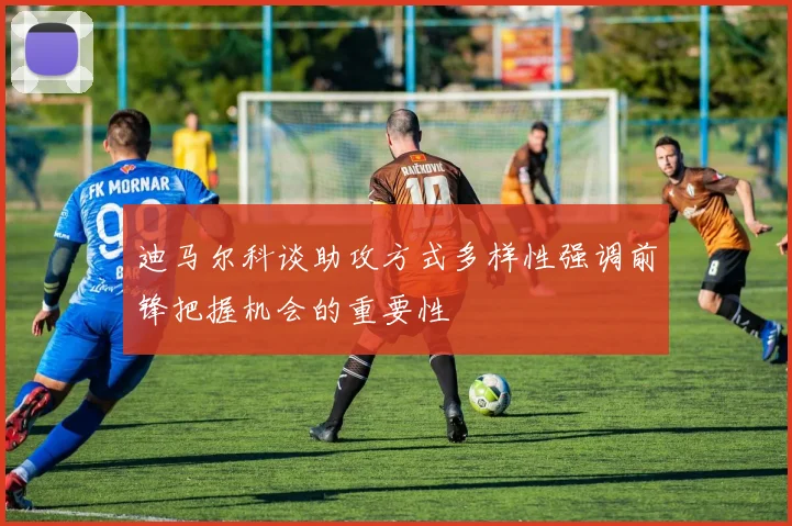 迪马尔科谈助攻方式多样性强调前锋把握机会的重要性