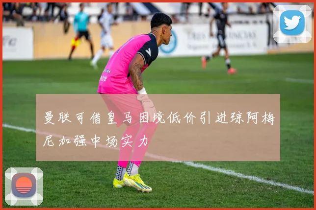 曼联可借皇马困境低价引进琼阿梅尼加强中场实力