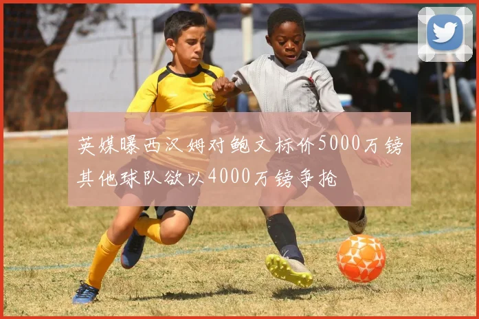 英媒曝西汉姆对鲍文标价5000万镑其他球队欲以4000万镑争抢