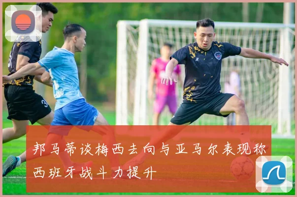 邦马蒂谈梅西去向与亚马尔表现称西班牙战斗力提升