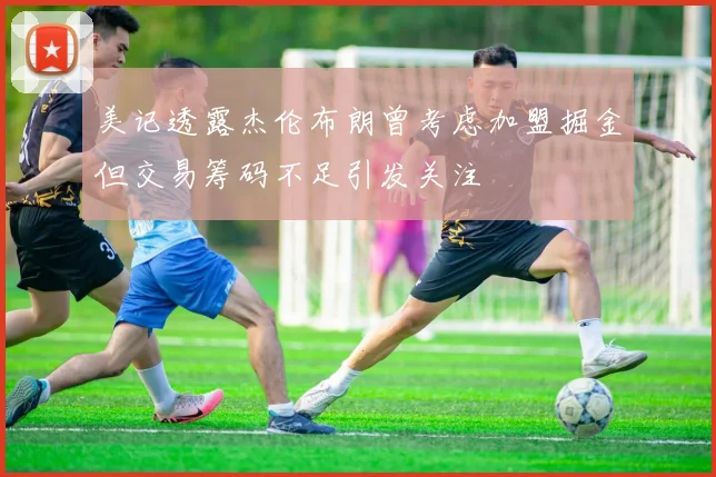 美记透露杰伦布朗曾考虑加盟掘金但交易筹码不足引发关注