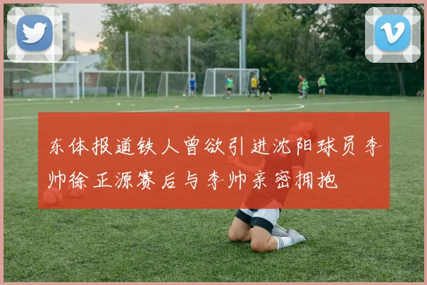 东体报道铁人曾欲引进沈阳球员李帅徐正源赛后与李帅亲密拥抱