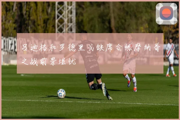 吕迪格和罗德里戈缺席合练摩纳哥之战前景堪忧