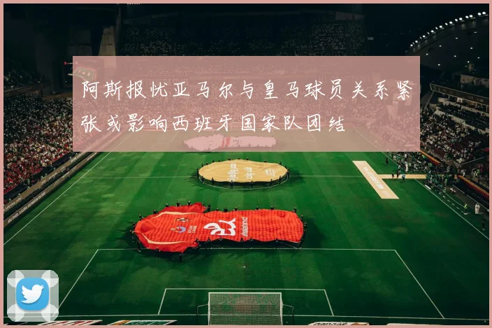 阿斯报忧亚马尔与皇马球员关系紧张或影响西班牙国家队团结