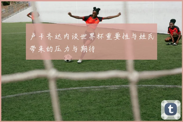 卢卡齐达内谈世界杯重要性与姓氏带来的压力与期待